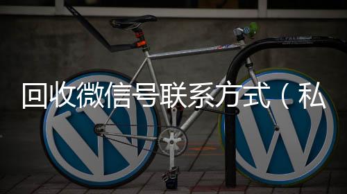回收微信号联系回收vx号方式（私人回收联系方式）