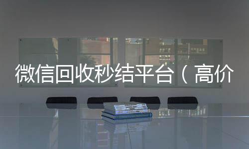 微信回收秒结高价回收vx秒结平台平台（高价回收vx秒结）